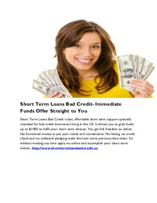 Short Term Loans Bad Credit- Immediate
Funds Offer Straight to You
Short Term Loans Bad Credit is fast, affordable short term support specially
intended for bad credit borrowers living in the US. It allows you to grab funds
up to $1000 to fulfill your short term desires. You get full freedom to utilize
the borrowed money as per your needs and convenience. No faxing, no credit
check and no collateral pledging make this loan more precious than other. So
without wasting any time apply via online and accomplish your short term
wishes. http://www.shorttermloansbadcredit.us
 