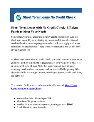 Short Term Loans with No Credit Check- Efficient
Funds to Meet Your Needs
Sometimes, your past credit profile may create obstacles in availing
short term loans. If you are facing any unwanted financial crisis and
need funds without undergoing any credit check then apply with short
term loans no credit check. These loans are affordable and do not have
any application fee.


At short term loans with no credit check, you don’t have to bother about
collateral as there is no need to pledge any of your valuable items. It is
an unsecured form of loan. With this loan, you can meet all your
monetary needs such as car repair, sudden medical bills, grocery bills,
electricity bills, traveling expenses, wedding expenses, credit card dues,
old debts etc.


You need to fulfill some conditions to be able to avail Short Term
Loans with No Credit Check.


     You need to hold citizenship of US
     Must be of 18 years or above
     Need to be a permanent employee, earning at least $1000
     A valid bank account is needed
 