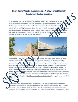 Short Term Vacation Apartments: A Way To Get Homely
Treatment During Vacation
A comfortable stay is an utmost priority wherever you go, be it a small family vacation or any
of your corporate engagement. They are the high rise apartments combined with all up to date
facilities that can suit modern day needs and expectations of domestic and international
travelers. They are fully furnished and can offer you a homely feeling with all the amenities that
you desire. Many of such vacation rental homes providers have sprung up in different parts of
the world who continuously serving their clients. To avail any of such a temporary corporate
housing, a simple online search can do the needful.
They provide a well round customer service available for 24x7 hours a day, making you feel
satisfied when you are away from home. They give you everything whatever you need in a
personal tour or a business one. They have compact arrangements to suit your requirements,
which give you the freedom to explore things while on a tour. They are the epitome of true
urban living which can give you a broad overview of the local area. So, they can provide you
what a regular hotel cannot. Your stay in a hotel might leave you bored, as you will get only
limited facilities over there. But, with the coming of these luxurious apartments, you can exactly
feel like a local around the area and experience everything that you had thought of, while on a
tour.If you are looking for a Short Term Luxury Rentals in New York, Skycityapts feature an ideal
solution.
These apartments are an edge over a regular hotel. You need to oblige a few things while
staying in a hotel. However, getting something for rent will make you an owner of the place for
the entire duration of time, which makes you stress free and it helps you to concentrate on
your plan. You can get the homely comfort as well as the freedom of mind during the stay. They
 