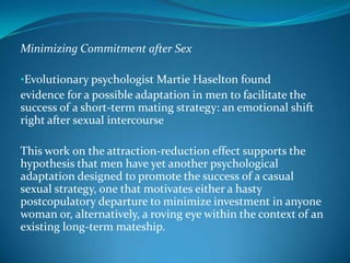 Minimizing Commitment after Sex
•Evolutionary psychologist Martie Haselton found
evidence for a possible adaptation in men to facilitate the
success of a short-term mating strategy: an emotional shift
right after sexual intercourse
This work on the attraction-reduction effect supports the
hypothesis that men have yet another psychological
adaptation designed to promote the success of a casual
sexual strategy, one that motivates either a hasty
postcopulatory departure to minimize investment in anyone
woman or, alternatively, a roving eye within the context of an
existing long-term mateship.
 