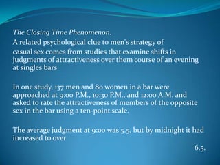 The Closing Time Phenomenon.
A related psychological clue to men's strategy of
casual sex comes from studies that examine shifts in
judgments of attractiveness over them course of an evening
at singles bars
In one study, 137 men and 80 women in a bar were
approached at 9:00 P.M., 10:30 P.M., and 12:00 A.M. and
asked to rate the attractiveness of members of the opposite
sex in the bar using a ten-point scale.
The average judgment at 9:00 was 5.5, but by midnight it had
increased to over
6.5.
 