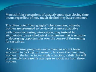 Men's shift in perceptions of attractiveness near closing time
occurs regardless of how much alcohol they have consumed
The often noted "beer goggles" phenomenon, whereby
women are presumed to be viewed as more attractive
with men's increasing intoxication, may instead be
attributable to a psychological mechanism that is sensitive
to decreasing opportunities over the course of the evening
for casual sex.
As the evening progresses and a man has not yet been
successful in picking up a woman, he views the remaining
women in the bar as increasingly attractive, a shift that will
presumably increase his attempts to solicit sex from those
women.
 