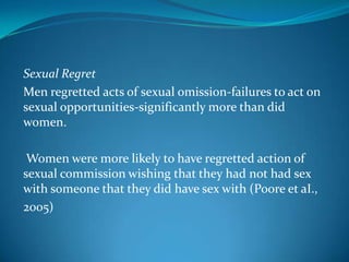 Sexual Regret
Men regretted acts of sexual omission-failures to act on
sexual opportunities-significantly more than did
women.
Women were more likely to have regretted action of
sexual commission wishing that they had not had sex
with someone that they did have sex with (Poore et aI.,
2005)
 
