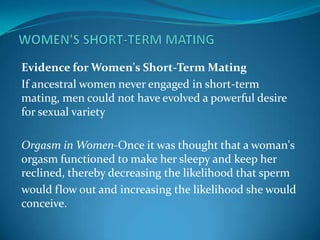 Evidence for Women's Short-Term Mating
If ancestral women never engaged in short-term
mating, men could not have evolved a powerful desire
for sexual variety
Orgasm in Women-Once it was thought that a woman's
orgasm functioned to make her sleepy and keep her
reclined, thereby decreasing the likelihood that sperm
would flow out and increasing the likelihood she would
conceive.
 