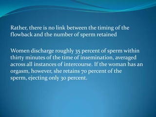 Rather, there is no link between the timing of the
flowback and the number of sperm retained
Women discharge roughly 35 percent of sperm within
thirty minutes of the time of insemination, averaged
across all instances of intercourse. If the woman has an
orgasm, however, she retains 70 percent of the
sperm, ejecting only 30 percent.
 