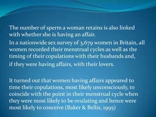 The number of sperm a woman retains is also linked
with whether she is having an affair.
In a nationwide sex survey of 3,679 women in Britain, all
women recorded their menstrual cycles as well as the
timing of their copulations with their husbands and,
if they were having affairs, with their lovers.
It turned out that women having affairs appeared to
time their copulations, most likely unconsciously, to
coincide with the point in their menstrual cycle when
they were most likely to be ovulating and hence were
most likely to conceive (Baker & Bellis, 1995)
 