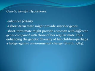Genetic Benefit Hypotheses
•enhanced fertility
•a short-term mate might provide superior genes
•short-term mate might provide a woman with different
genes compared with those of her regular mate, thus
enhancing the genetic diversity of her children-perhaps
a hedge against environmental change (Smith, 1984).
 