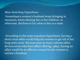 Mate Switching Hypotheses
•Sometimes a woman's husband stops bringing in
resources, starts abusing her or her children, or
otherwise declines in his value to her as a mate
•According to the mate expulsion hypothesis, having a
short-term affair would help the woman to get rid of her
long-term mate. Because men in many cultures often
divorce wives who have affairs (Betzig, 1989), having an
affair would be an effective means for the woman to
initiate a breakup.
 