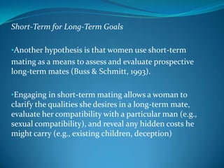 Short-Term for Long-Term Goals
•Another hypothesis is that women use short-term
mating as a means to assess and evaluate prospective
long-term mates (Buss & Schmitt, 1993).
•Engaging in short-term mating allows a woman to
clarify the qualities she desires in a long-term mate,
evaluate her compatibility with a particular man (e.g.,
sexual compatibility), and reveal any hidden costs he
might carry (e.g., existing children, deception)
 