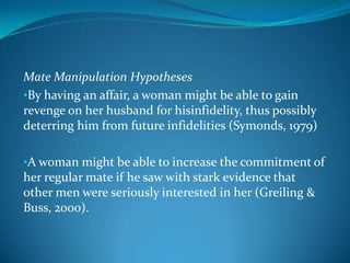 Mate Manipulation Hypotheses
•By having an affair, a woman might be able to gain
revenge on her husband for hisinfidelity, thus possibly
deterring him from future infidelities (Symonds, 1979)
•A woman might be able to increase the commitment of
her regular mate if he saw with stark evidence that
other men were seriously interested in her (Greiling &
Buss, 2000).
 