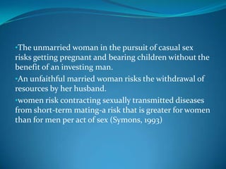 •The unmarried woman in the pursuit of casual sex
risks getting pregnant and bearing children without the
benefit of an investing man.
•An unfaithful married woman risks the withdrawal of
resources by her husband.
•women risk contracting sexually transmitted diseases
from short-term mating-a risk that is greater for women
than for men per act of sex (Symons, 1993)
 
