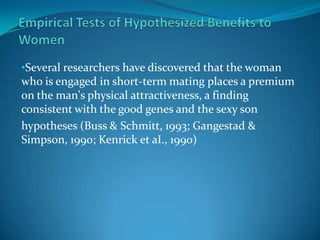 •Several researchers have discovered that the woman
who is engaged in short-term mating places a premium
on the man's physical attractiveness, a finding
consistent with the good genes and the sexy son
hypotheses (Buss & Schmitt, 1993; Gangestad &
Simpson, 1990; Kenrick et aI., 1990)
 
