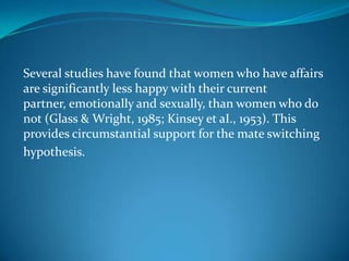 Several studies have found that women who have affairs
are significantly less happy with their current
partner, emotionally and sexually, than women who do
not (Glass & Wright, 1985; Kinsey et aI., 1953). This
provides circumstantial support for the mate switching
hypothesis.
 