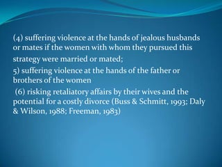 (4) suffering violence at the hands of jealous husbands
or mates if the women with whom they pursued this
strategy were married or mated;
5) suffering violence at the hands of the father or
brothers of the women
(6) risking retaliatory affairs by their wives and the
potential for a costly divorce (Buss & Schmitt, 1993; Daly
& Wilson, 1988; Freeman, 1983)
 