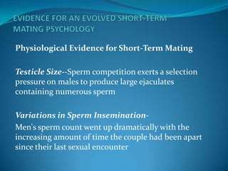 Physiological Evidence for Short-Term Mating
Testicle Size--Sperm competition exerts a selection
pressure on males to produce large ejaculates
containing numerous sperm
Variations in Sperm Insemination-
Men's sperm count went up dramatically with the
increasing amount of time the couple had been apart
since their last sexual encounter
 