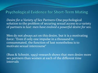 Desire for a Variety of Sex Partners-One psychological
solution to the problem of securing sexual access to a variety
of partners is lust: men have evolved a powerful desire for sex.
Men do not always act on this desire, but it is a motivating
force: "Even if only one impulse in a thousand is
consummated, the function of lust nonetheless is to
motivate sexual intercourse“
(Buss & Schmitt, 1993)-research shows that men desire more
sex partners than women at each of the different time
intervals
 