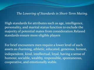 The Lowering of Standards in Short-Term Mating.
High standards for attributes such as age, intelligence,
personality, and marital status function to exclude the
majority of potential mates from consideration.Relaxed
standards ensure more eligible players
For brief encounters men require a lower level of such
assets as charming, athletic, educated, generous, honest,
independent, kind, intellectual, loyal, having a sense of
humour, sociable, wealthy, responsible, spontaneous,
cooperative, and emotionally stable.
 