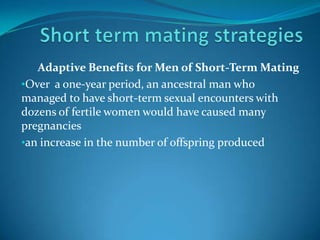 Adaptive Benefits for Men of Short-Term Mating
•Over a one-year period, an ancestral man who
managed to have short-term sexual encounters with
dozens of fertile women would have caused many
pregnancies
•an increase in the number of offspring produced
 