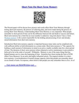 Short Note On Short Term Memory
The Present paper will be discuss how pictures and words affect Short Term Memory through
testing short term memory, the process of collecting data, and errors made during the process of
testing Short Term Memory. Understanding Short Term Memory is very important. What people
remember in short period of time can be the difference between life and death or success and failure.
Short term memory has a limit but an exact number is unknown. long term doesn 't have a limit.
Working memory is the system responsible for the holding and processing of new and already–
stored information from short term memory.
Introduction Short term memory capacity is important because many tasks can be completed only
with sufficient ability to hold information in a certain order. Short term memory is "The capacity for
holding a small amount of information in mind in an active, readily available state for a short period
of time. The duration of short–term memory (when rehearsal or active maintenance is prevented) is
believed to be in the order of seconds"–Wikipedia . Memory is one of the many things that has
helped humans survive since the beginning of time . Scientists have been testing the limit of STM
(Short Term Memory). In an early and highly influential article, The magical number 4 in short–
term memory. A reconsideration of mental storage capacity claim that people can remember about
seven chunks of tasks. In response, others believe that people can only remember three to five. As of
... Get more on HelpWriting.net ...
 