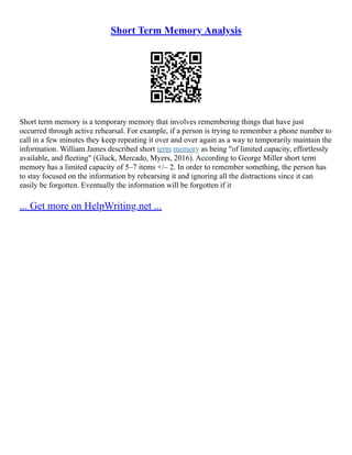 Short Term Memory Analysis
Short term memory is a temporary memory that involves remembering things that have just
occurred through active rehearsal. For example, if a person is trying to remember a phone number to
call in a few minutes they keep repeating it over and over again as a way to temporarily maintain the
information. William James described short term memory as being "of limited capacity, effortlessly
available, and fleeting" (Gluck, Mercado, Myers, 2016). According to George Miller short term
memory has a limited capacity of 5–7 items +/– 2. In order to remember something, the person has
to stay focused on the information by rehearsing it and ignoring all the distractions since it can
easily be forgotten. Eventually the information will be forgotten if it
... Get more on HelpWriting.net ...
 