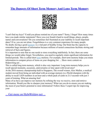The Dangers Of Short Term Memory And Long Term Memory
'I can't find my keys!' 'Could you please remind me of your name'? 'Sorry, I forgot' How many times
have you made similar statements? Have you ever found it hard to recall things, places, people,
names and conversations? Do you sometimes feel frustrated at your inability to recall important
dates? If so, you are not alone. Forgetfulness is a very common experience for many people.
No doubt, having a good memory is a vital part of healthy living. Our brain has the capacity to
remember huge amounts of information because millions of neural connections facilitate storing and
retrieval of facts and figures.
It is important to note that no one needs to store everything indefinitely. In fact, there are some
things we would rather forget. Nevertheless, you need to regularly retain significant information for
limited periods. This is called short term memory. For example, short term memory helps you retain
information to compare prices of items on your shopping list. ... Show more content on
Helpwriting.net ...
This is called long term memory, which is also very important. Long term memory helps you to
recall special moments, occasions, anniversaries or time spent with loved ones?
At the 2016 memory championship held in Singapore, The overall winner, Alex Mullen, a medical
student moved from being an individual with an average memory to a World champion with the
ability to recall 3,029 numbers in an hour and a whole pack of cards in 21.5 seconds with just 3
years of training. What an amazing feat!
Many of us have can improve our memory by refining the way we receive, store and retrieve
information. Would you like to sharpen your memory? What can you do to ensure you are making
the most of your brain's potential to store information? Follow these 5 expert tips for improving
your
... Get more on HelpWriting.net ...
 