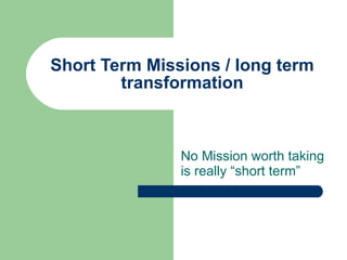 Short Term Missions / long term transformation No Mission worth taking is really “short term” 