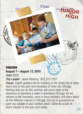 CHICAGO
August 7 – August 13, 2010
Cost: $500
Trip Leader: Jesse Manning 952.223.1837
Focus: Eighth graders will be traveling to the windy city to show
God’s love to the poor and homeless of inner-city Chicago.
Nothing else you do this summer will come close to the
adventure of spending a week in downtown Chicago. As we
witness to the homeless, serve in soup kitchens, and learn about
all the different cultures in Chicago, this trip is guaranteed to
push you outside of your comfort zone! Come be a part of
God’s mission to the poor and needy.
JUNIOR
HIGH
10
 