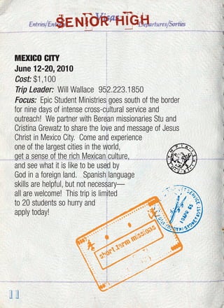 11
MEXICO CITY
June 12-20, 2010
Cost: $1,100
Trip Leader: Will Wallace 952.223.1850
Focus: Epic Student Ministries goes south of the border
for nine days of intense cross-cultural service and
outreach! We partner with Berean missionaries Stu and
Cristina Grewatz to share the love and message of Jesus
Christ in Mexico City. Come and experience
one of the largest cities in the world,
get a sense of the rich Mexican culture,
and see what it is like to be used by
God in a foreign land. Spanish language
skills are helpful, but not necessary—
all are welcome! This trip is limited
to 20 students so hurry and
apply today!
SENIOR HIGH
 