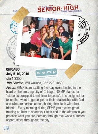 13
CHICAGO
July 5-10, 2010
Cost: $350
Trip Leader: Will Wallace, 952.223.1850
Focus: SEMP is an exciting five-day event hosted in the
heart of the amazing city of Chicago. SEMP stands for
“students equipped to minister to peers”, it is designed for
teens that want to go deeper in their relationship with God
and who are serious about sharing their faith with their
friends. Every morning during SEMP you receive great
training on how to share your faith and in the afternoon you
practice what you are learning through real-world outreach
opportunities throughout the city.
SENIOR HIGH
 
