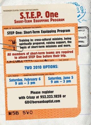 S.T.E.P. One
SHORT-TERM EQUIPPING PROGRAM
STEP One: Short-Term Equipping Program
Training in: cross-cultural ministry, being
spiritually prepared, raising support, the
basis of short-term missions and more.
All members of short-term teams are required
to attend STEP One before their trip.
TWO 2010 OPTIONS:
Please register
with Crissy at 952.223.1828 or
GO@bereanbaptist.com
Saturday, June 5
9 am – 3 pmSaturday, February 6
9 am – 3 pm
 