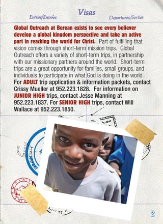 Global Outreach at Berean exists to see every believer
develop a global kingdom perspective and take an active
part in reaching the world for Christ. Part of fulfilling that
vision comes through short-term mission trips. Global
Outreach offers a variety of short-term trips, in partnership
with our missionary partners around the world. Short-term
trips are a great opportunity for families, small groups, and
individuals to participate in what God is doing in the world.
For ADULT trip application & information packets, contact
Crissy Mueller at 952.223.1828. For information on
JUNIOR HIGH trips, contact Jesse Manning at
952.223.1837. For SENIOR HIGH trips, contact Will
Wallace at 952.223.1850.
2
 