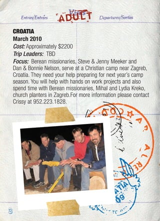 CROATIA
March 2010
Cost: Approximately $2200
Trip Leaders: TBD
Focus: Berean missionaries, Steve & Jenny Meeker and
Dan & Bonnie Nelson, serve at a Christian camp near Zagreb,
Croatia. They need your help preparing for next year’s camp
season. You will help with hands on work projects and also
spend time with Berean missionaries, Mihal and Lydia Kreko,
church planters in Zagreb.For more information please contact
Crissy at 952.223.1828.
ADULT
3
 