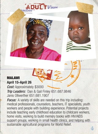 ADULT
MALAWI
April 15-April 26
Cost: Approximately $3000
Trip Leaders: Dan & Gail Finley 651.687.9846
Janis Ollwerther 651.681.1907
Focus: A variety of skills are needed on this trip including:
medical professionals, counselors, teachers, IT specialists, youth
workers and people with building experience. Potential projects
include teaching early childhood education to childcare workers,
home visits, working to build memory books with HIV/AIDS
support groups, working in small health clinics, and helping with
sustainable agricultural programs for World Relief.
4
 