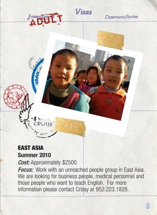 6
EAST ASIA
Summer 2010
Cost: Approximately $2500
Focus: Work with an unreached people group in East Asia.
We are looking for business people, medical personnel and
those people who want to teach English. For more
information please contact Crissy at 952.223.1828.
ADULT
 