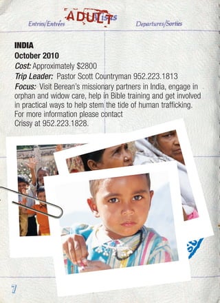 INDIA
October 2010
Cost: Approximately $2800
Trip Leader: Pastor Scott Countryman 952.223.1813
Focus: Visit Berean’s missionary partners in India, engage in
orphan and widow care, help in Bible training and get involved
in practical ways to help stem the tide of human trafficking.
For more information please contact
Crissy at 952.223.1828.
7
ADULT
 