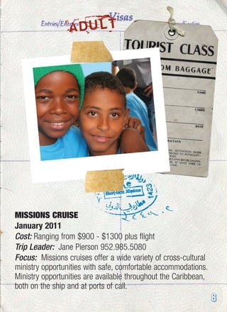 ADULT
8
MISSIONS CRUISE
January 2011
Cost: Ranging from $900 - $1300 plus flight
Trip Leader: Jane Pierson 952.985.5080
Focus: Missions cruises offer a wide variety of cross-cultural
ministry opportunities with safe, comfortable accommodations.
Ministry opportunities are available throughout the Caribbean,
both on the ship and at ports of call.
 