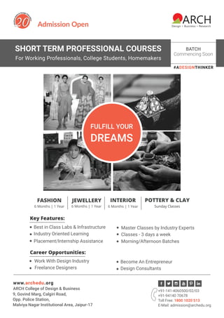 SHORT TERM PROFESSIONAL COURSES
For Working Professionals, College Students, Homemakers
Admission Open
#ADESIGNTHINKER
FULFILL YOUR
DREAMS
Key Features:
Classes - 3 days a week
Morning/Afternoon BatchesPlacement/Internship Assistance
Best in Class Labs & Infrastructure Master Classes by Industry Experts
Industry Oriented Learning
Work With Design Industry
Freelance Designers
Become An Entrepreneur
Design Consultants
Career Opportunities:
BATCH
Commencing Soon
FASHION
6 Months | 1 Year
JEWELLERY
6 Months | 1 Year
POTTERY & CLAY
Sunday Classes
INTERIOR
6 Months | 1 Year
+91-141-4060500/02/03
+91-94140 70678
Toll Free: 1800 1020 513
E-Mail: admission@archedu.org
www.archedu.org
9, Govind Marg, Calgiri Road,
Opp. Police Station,
Malviya Nagar Institutional Area, Jaipur-17
ARCH College of Design & Business
 