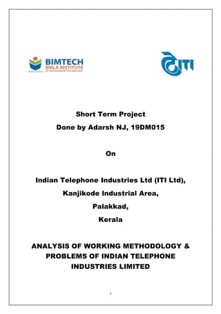 i
Short Term Project
Done by Adarsh NJ, 19DM015
On
Indian Telephone Industries Ltd (ITI Ltd),
Kanjikode Industrial Area,
Palakkad,
Kerala
ANALYSIS OF WORKING METHODOLOGY &
PROBLEMS OF INDIAN TELEPHONE
INDUSTRIES LIMITED
 