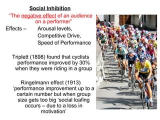 Social Inhibition
 “The negative effect of an audience
            on a performer”
Effects –    Arousal levels,
             Competitive Drive,
             Speed of Performance

  Triplett (1898) found that cyclists
    performance improved by 30%
   when they were riding in a group

      Ringelmann effect (1913)
   ‘performance improvement up to a
     certain number but when group
     size gets too big ‘social loafing
         occurs – due to a loss in
               motivation’
 