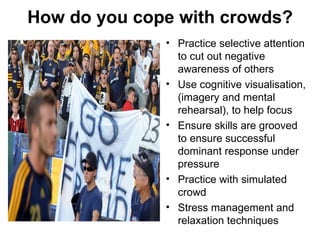 How do you cope with crowds?
              • Practice selective attention
                to cut out negative
                awareness of others
              • Use cognitive visualisation,
                (imagery and mental
                rehearsal), to help focus
              • Ensure skills are grooved
                to ensure successful
                dominant response under
                pressure
              • Practice with simulated
                crowd
              • Stress management and
                relaxation techniques
 