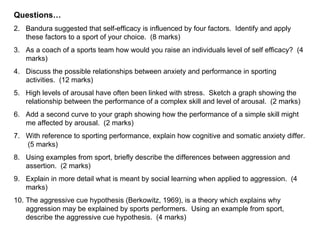 Questions…
2. Bandura suggested that self-efficacy is influenced by four factors. Identify and apply
   these factors to a sport of your choice. (8 marks)
3. As a coach of a sports team how would you raise an individuals level of self efficacy? (4
   marks)
4. Discuss the possible relationships between anxiety and performance in sporting
   activities. (12 marks)
5. High levels of arousal have often been linked with stress. Sketch a graph showing the
   relationship between the performance of a complex skill and level of arousal. (2 marks)
6. Add a second curve to your graph showing how the performance of a simple skill might
   me affected by arousal. (2 marks)
7. With reference to sporting performance, explain how cognitive and somatic anxiety differ.
   (5 marks)
8. Using examples from sport, briefly describe the differences between aggression and
   assertion. (2 marks)
9. Explain in more detail what is meant by social learning when applied to aggression. (4
   marks)
10. The aggressive cue hypothesis (Berkowitz, 1969), is a theory which explains why
    aggression may be explained by sports performers. Using an example from sport,
    describe the aggressive cue hypothesis. (4 marks)
 