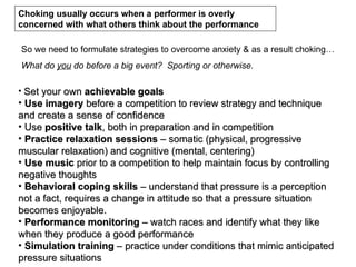 Choking usually occurs when a performer is overly
concerned with what others think about the performance

So we need to formulate strategies to overcome anxiety & as a result choking…
What do you do before a big event? Sporting or otherwise.

• Set your own achievable goals
• Use imagery before a competition to review strategy and technique
and create a sense of confidence
• Use positive talk, both in preparation and in competition
• Practice relaxation sessions – somatic (physical, progressive
muscular relaxation) and cognitive (mental, centering)
• Use music prior to a competition to help maintain focus by controlling
negative thoughts
• Behavioral coping skills – understand that pressure is a perception
not a fact, requires a change in attitude so that a pressure situation
becomes enjoyable.
• Performance monitoring – watch races and identify what they like
when they produce a good performance
• Simulation training – practice under conditions that mimic anticipated
pressure situations
 