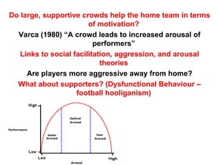 Do large, supportive crowds help the home team in terms
                        of motivation?
  Varca (1980) “A crowd leads to increased arousal of
                          performers”
   Links to social facilitation, aggression, and arousal
                            theories
     Are players more aggressive away from home?
  What about supporters? (Dysfunctional Behaviour –
                    football hooliganism)
 