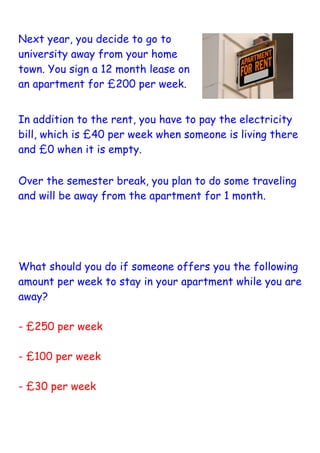 Next year, you decide to go to
university away from your home
town. You sign a 12 month lease on
an apartment for £200 per week.	
  


In addition to the rent, you have to pay the electricity
bill, which is £40 per week when someone is living there
and £0 when it is empty.

Over the semester break, you plan to do some traveling
and will be away from the apartment for 1 month.




What should you do if someone offers you the following
amount per week to stay in your apartment while you are
away?

- £250 per week

- £100 per week

- £30 per week	
  
 
