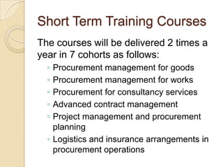 Short Term Training Courses
The courses will be delivered 2 times a
year in 7 cohorts as follows:
  ◦ Procurement management for goods
  ◦ Procurement management for works
  ◦ Procurement for consultancy services
  ◦ Advanced contract management
  ◦ Project management and procurement
    planning
  ◦ Logistics and insurance arrangements in
    procurement operations
 