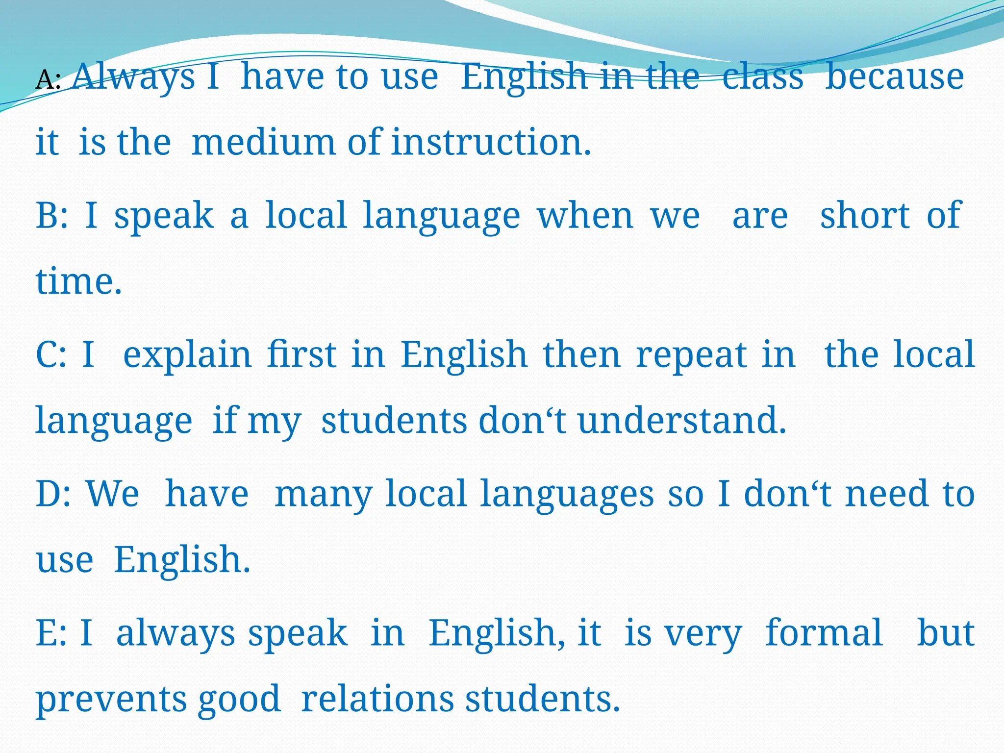 A: Always I have to use English in the class because
it is the medium of instruction.
B: I speak a local language when we are short of
time.
C: I explain first in English then repeat in the local
language if my students don‘t understand.
D: We have many local languages so I don‘t need to
use English.
E: I always speak in English, it is very formal but
prevents good relations students.
 