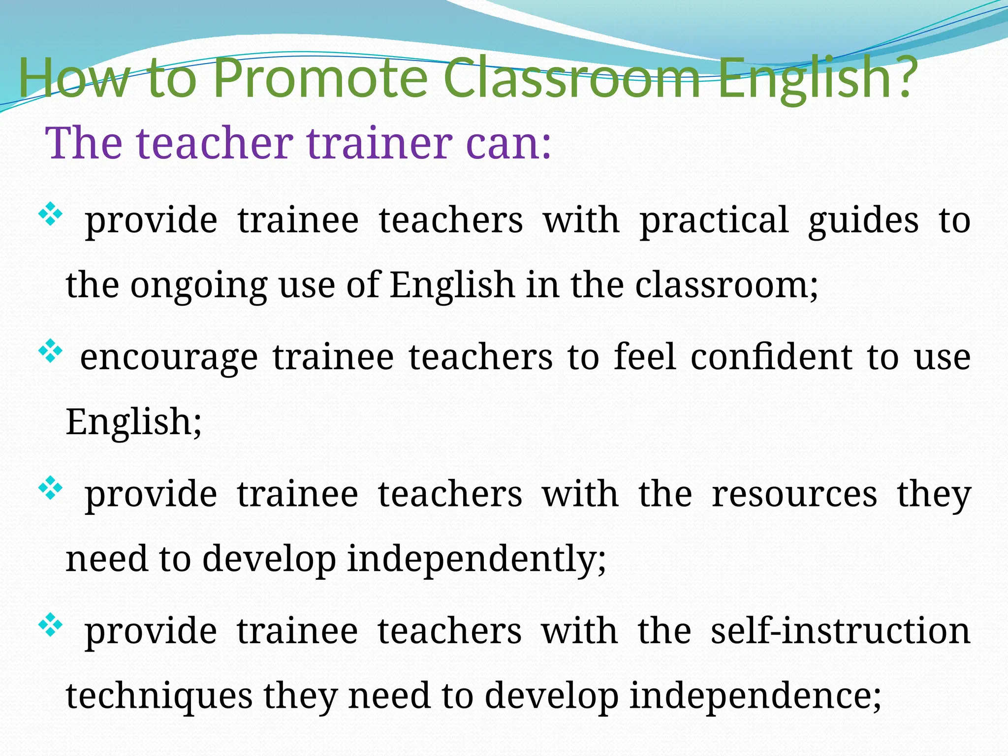 How to Promote Classroom English?
The teacher trainer can:
 provide trainee teachers with practical guides to
the ongoing use of English in the classroom;
 encourage trainee teachers to feel confident to use
English;
 provide trainee teachers with the resources they
need to develop independently;
 provide trainee teachers with the self-instruction
techniques they need to develop independence;
 