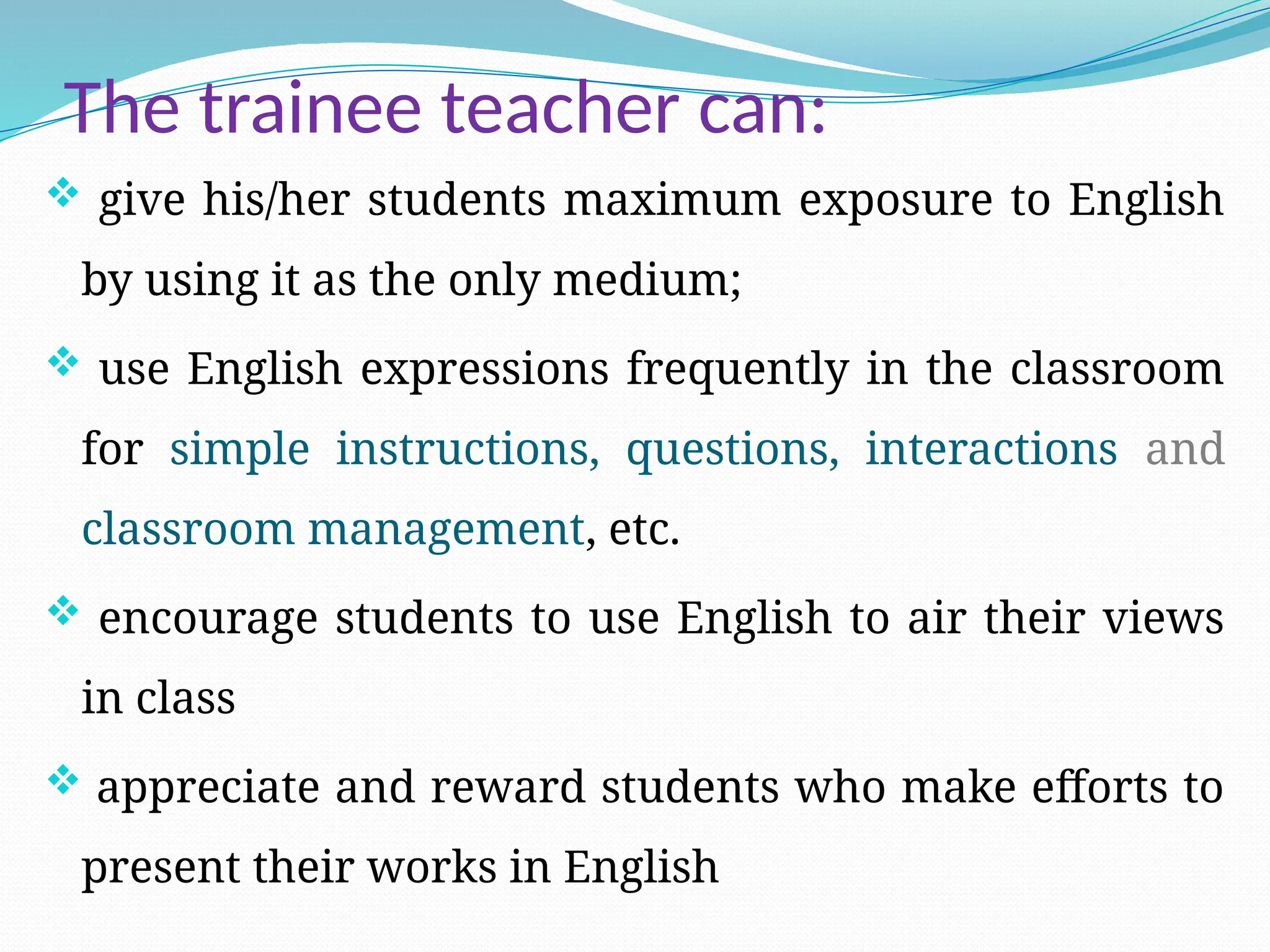 The trainee teacher can:
 give his/her students maximum exposure to English
by using it as the only medium;
 use English expressions frequently in the classroom
for simple instructions, questions, interactions and
classroom management, etc.
 encourage students to use English to air their views
in class
 appreciate and reward students who make efforts to
present their works in English
 