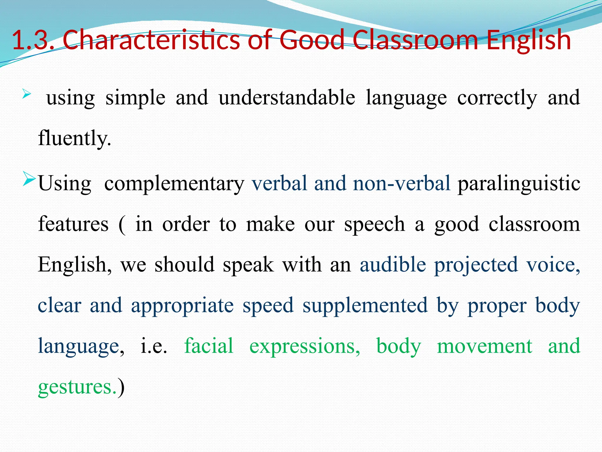 1.3. Characteristics of Good Classroom English
 using simple and understandable language correctly and
fluently.
Using complementary verbal and non-verbal paralinguistic
features ( in order to make our speech a good classroom
English, we should speak with an audible projected voice,
clear and appropriate speed supplemented by proper body
language, i.e. facial expressions, body movement and
gestures.)
 