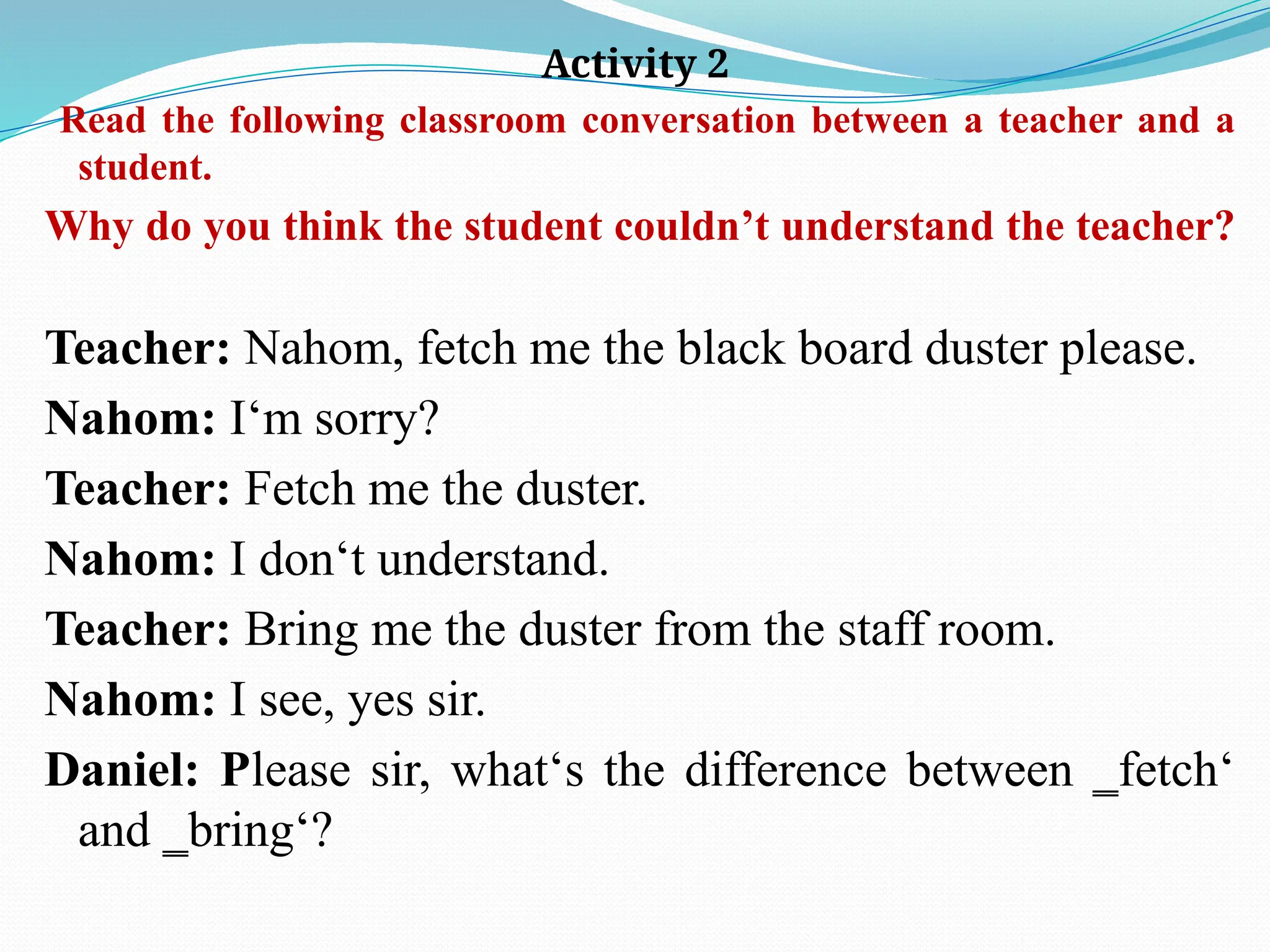 Activity 2
Read the following classroom conversation between a teacher and a
student.
Why do you think the student couldn’t understand the teacher?
Teacher: Nahom, fetch me the black board duster please.
Nahom: I‘m sorry?
Teacher: Fetch me the duster.
Nahom: I don‘t understand.
Teacher: Bring me the duster from the staff room.
Nahom: I see, yes sir.
Daniel: Please sir, what‘s the difference between ‗fetch‘
and ‗bring‘?
 